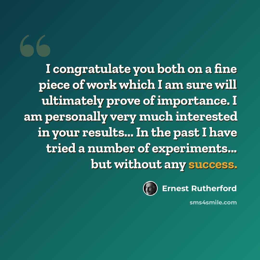 “I congratulate you both on a fine piece of work which I am sure will ultimately prove of importance. I am personally very much interested in your results... In the past I have tried a number of experiments... but without any success.” quote by Ernest Rutherford