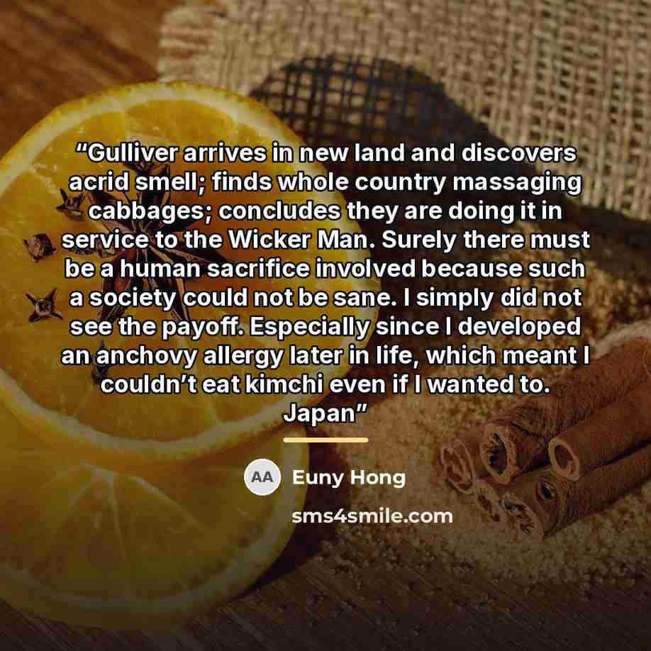“Gulliver arrives in new land and discovers acrid smell; finds whole country massaging cabbages; concludes they are doing it in service to the Wicker Man. Surely there must be a human sacrifice involved because such a society could not be sane. I simply did not see the payoff. Especially since I…” quote by Euny Hong