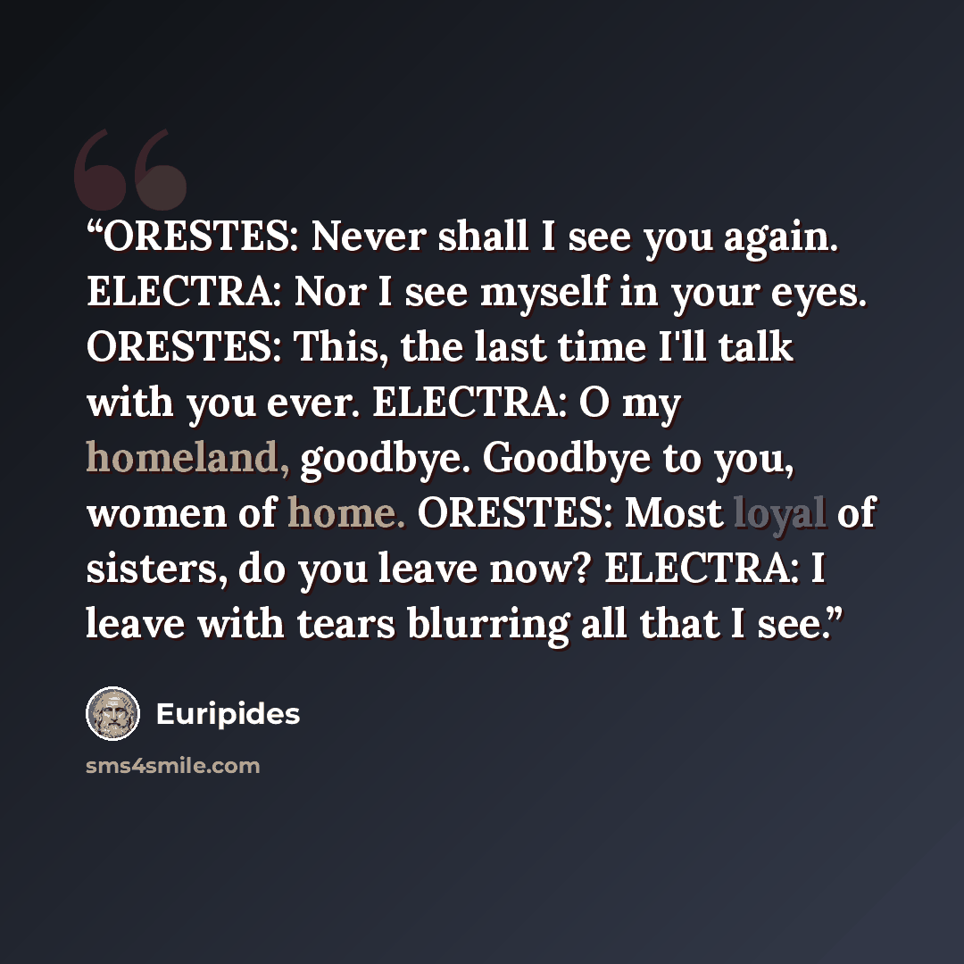 “ORESTES: Never shall I see you again. ELECTRA: Nor I see myself in your eyes. ORESTES: This, the last time I'll talk with you ever. ELECTRA: O my homeland, goodbye. Goodbye to you, women of home. ORESTES: Most loyal of sisters, do you leave now? ELECTRA: I leave with tears blurring all that I see.” quote by Euripides