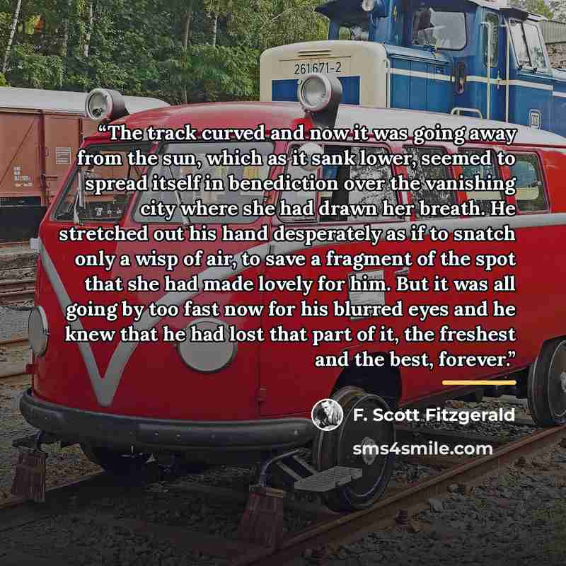 “The track curved and now it was going away from the sun, which as it sank lower, seemed to spread itself in benediction over the vanishing city where she had drawn her breath. He stretched out his hand desperately as if to snatch only a wisp of air, to save a fragment of the spot that she had made…” quote by F. Scott Fitzgerald