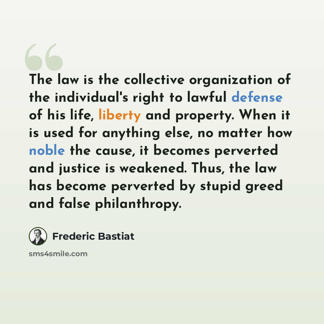 “The law is the collective organization of the individual's right to lawful defense of his life, liberty and property. When it is used for anything else, no matter how noble the cause, it becomes perverted and justice is weakened. Thus, the law has become perverted by stupid greed and false…” quote by Frederic Bastiat