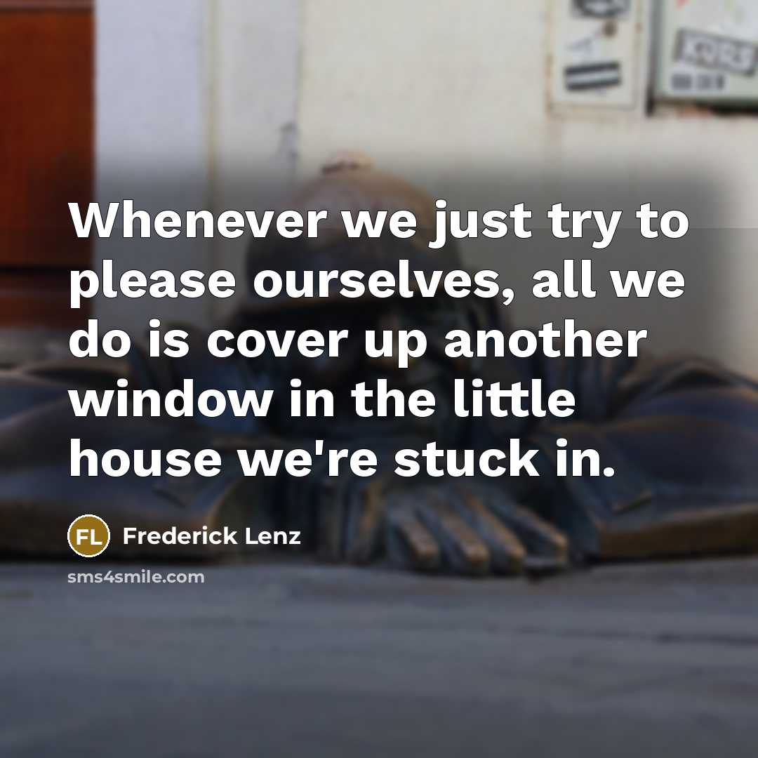 “Whenever we just try to please ourselves, all we do is cover up another window in the little house we're stuck in.” quote by Frederick Lenz