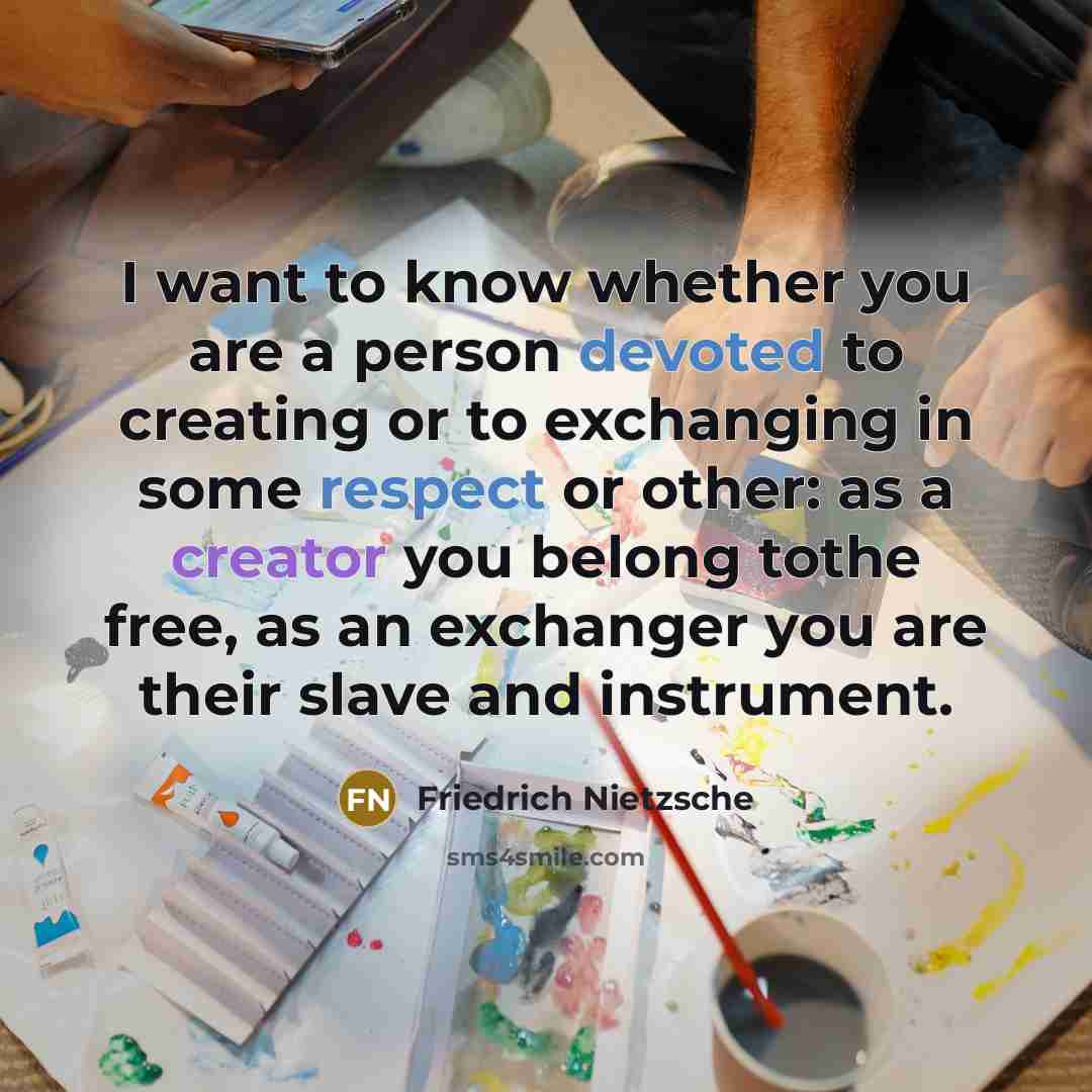“I want to know whether you are a person devoted to creating or to exchanging in some respect or other: as a creator you belong tothe free, as an exchanger you are their slave and instrument.” quote by Friedrich Nietzsche