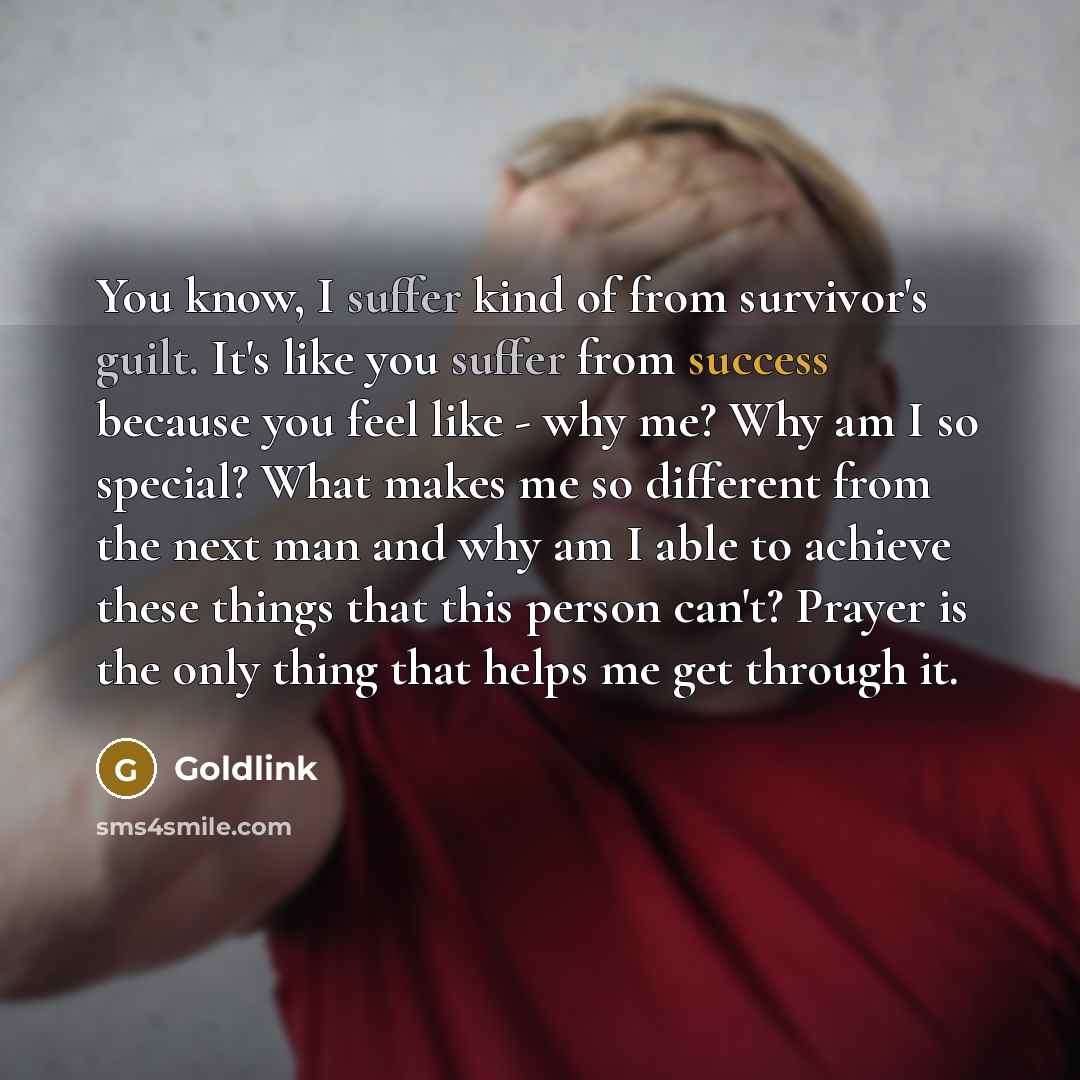 “You know, I suffer kind of from survivor's guilt. It's like you suffer from success because you feel like - why me? Why am I so special? What makes me so different from the next man and why am I able to achieve these things that this person can't? Prayer is the only thing that helps me get through…” quote by Goldlink