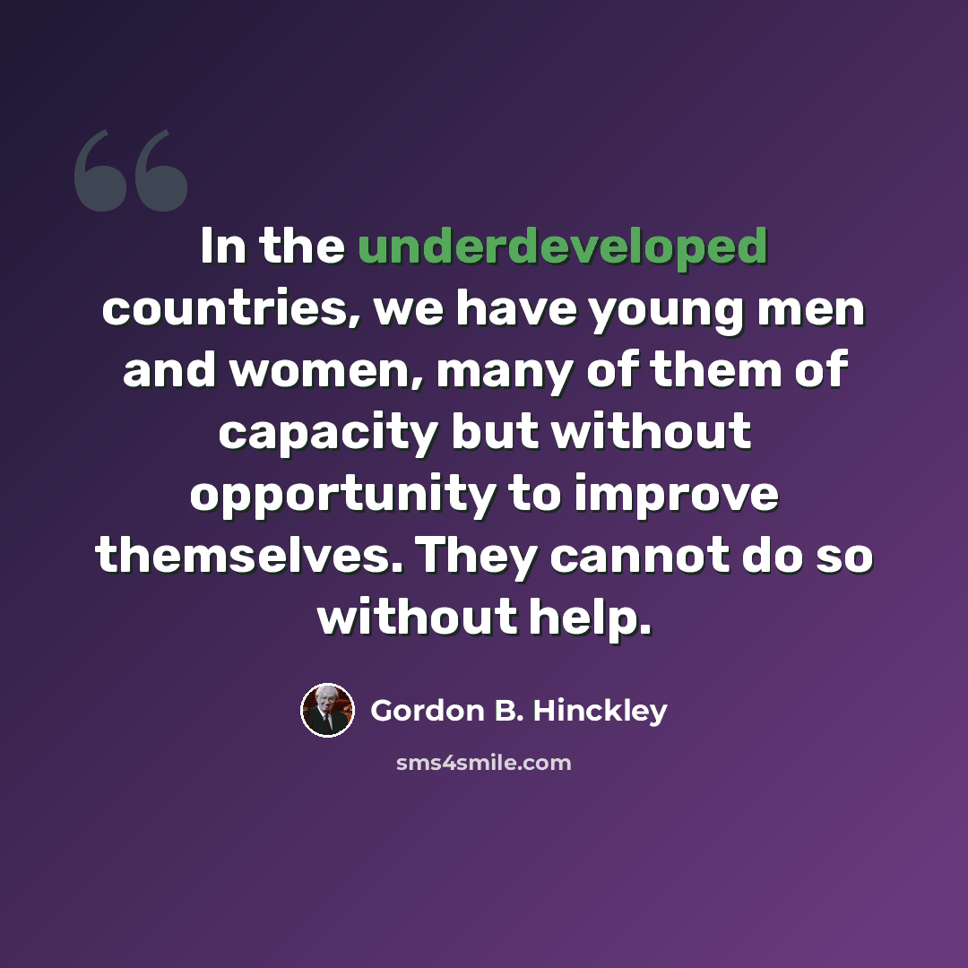 “In the underdeveloped countries, we have young men and women, many of them of capacity but without opportunity to improve themselves. They cannot do so without help.” quote by Gordon B. Hinckley
