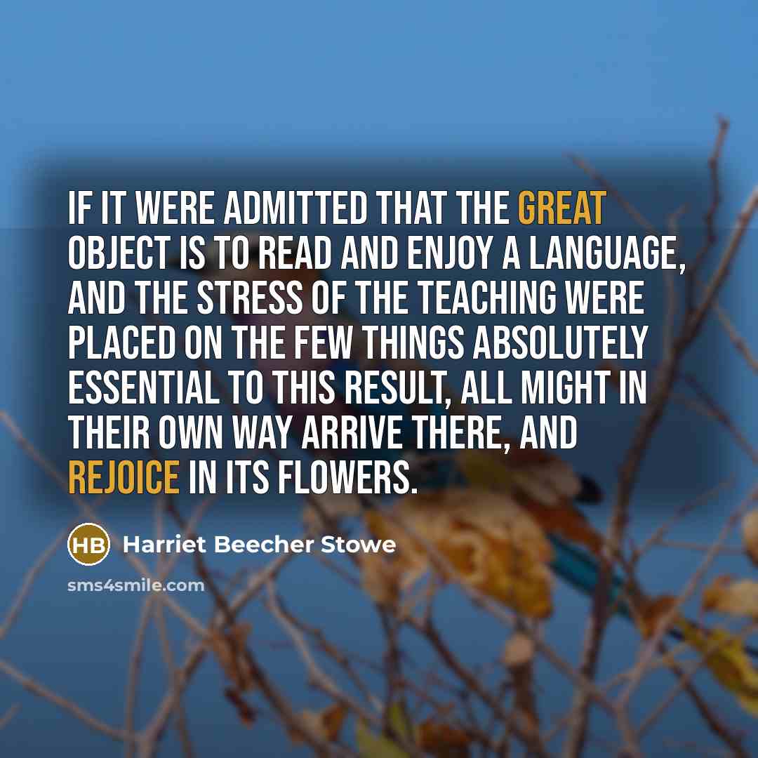 “If it were admitted that the great object is to read and enjoy a language, and the stress of the teaching were placed on the few things absolutely essential to this result, all might in their own way arrive there, and rejoice in its flowers.” quote by Harriet Beecher Stowe