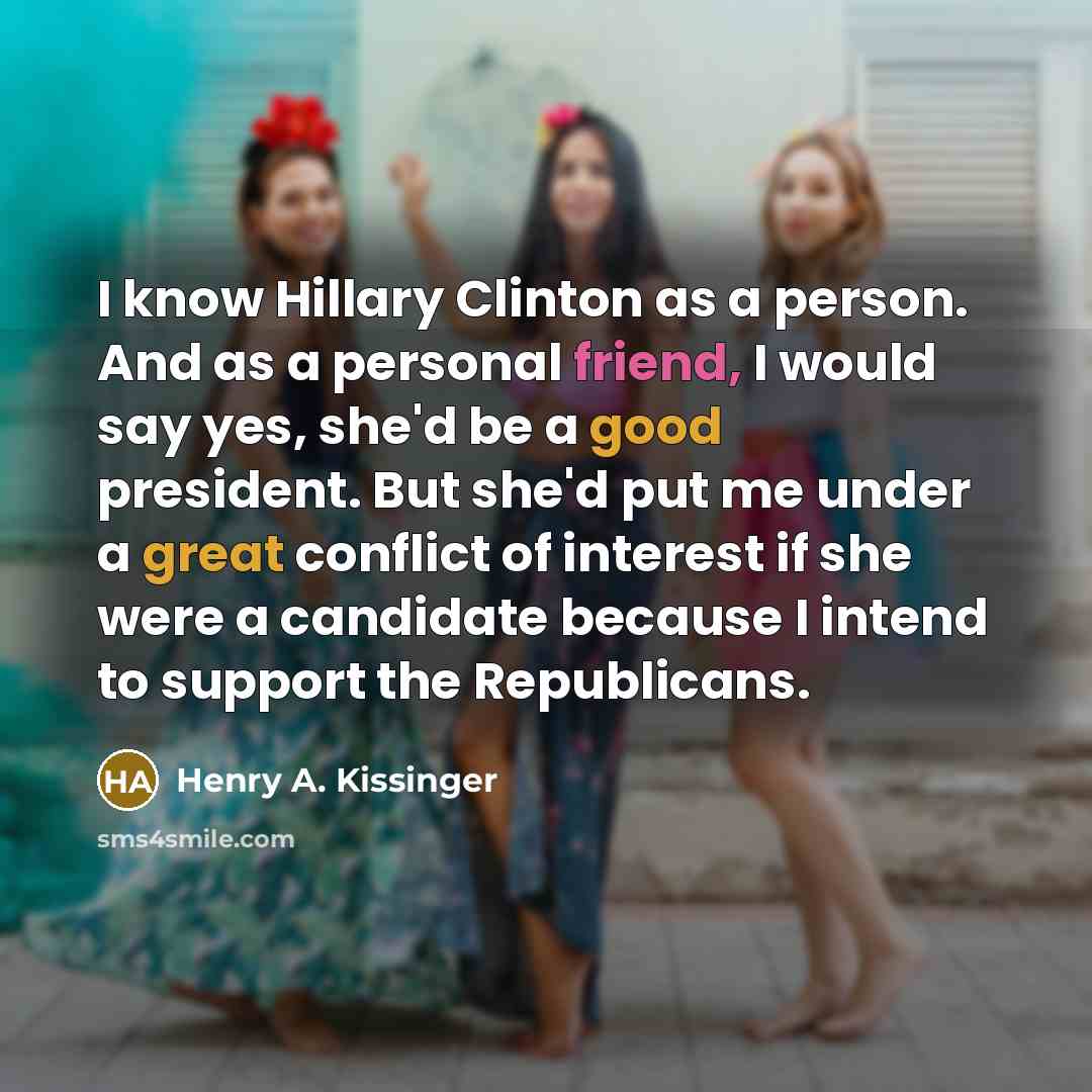 “I know Hillary Clinton as a person. And as a personal friend, I would say yes, she'd be a good president. But she'd put me under a great conflict of interest if she were a candidate because I intend to support the Republicans.” quote by Henry A. Kissinger