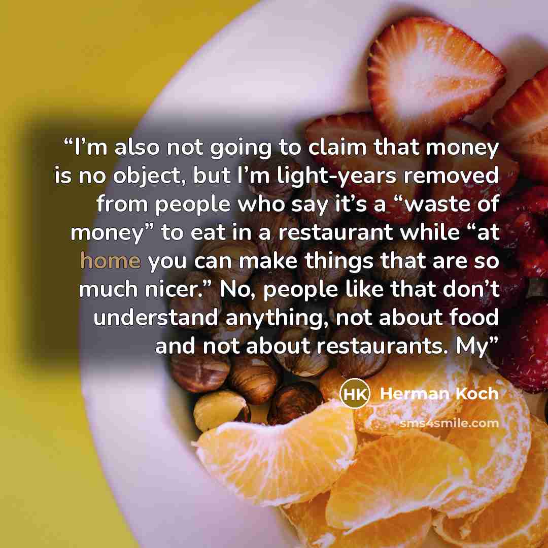 “I’m also not going to claim that money is no object, but I’m light-years removed from people who say it’s a “waste of money” to eat in a restaurant while “at home you can make things that are so much nicer.” No, people like that don’t understand anything, not about food and not about restaurants. My” quote by Herman Koch