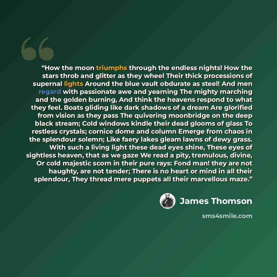 “How the moon triumphs through the endless nights! How the stars throb and glitter as they wheel Their thick processions of supernal lights Around the blue vault obdurate as steel! And men regard with passionate awe and yearning The mighty marching and the golden burning, And think the heavens…” quote by James Thomson