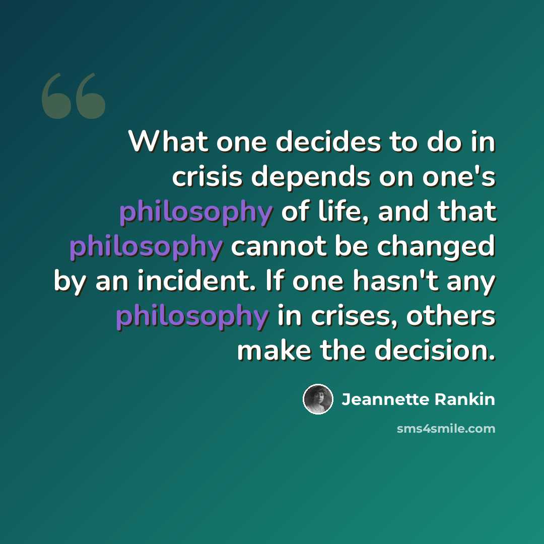 “What one decides to do in crisis depends on one's philosophy of life, and that philosophy cannot be changed by an incident. If one hasn't any philosophy in crises, others make the decision.” quote by Jeannette Rankin