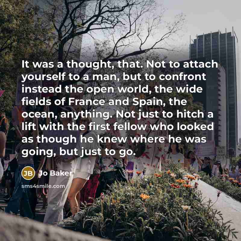 “It was a thought, that. Not to attach yourself to a man, but to confront instead the open world, the wide fields of France and Spain, the ocean, anything. Not just to hitch a lift with the first fellow who looked as though he knew where he was going, but just to go.” quote by Jo Baker
