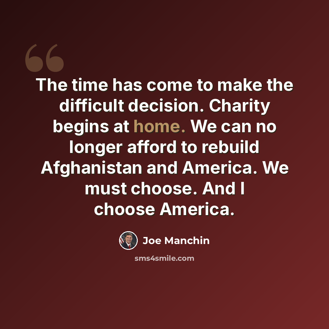 “The time has come to make the difficult decision. Charity begins at home. We can no longer afford to rebuild Afghanistan and America. We must choose. And I choose America.” quote by Joe Manchin