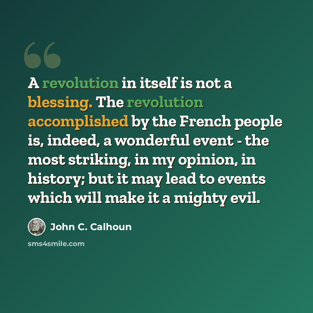 “A revolution in itself is not a blessing. The revolution accomplished by the French people is, indeed, a wonderful event - the most striking, in my opinion, in history; but it may lead to events which will make it a mighty evil.” quote by John C. Calhoun