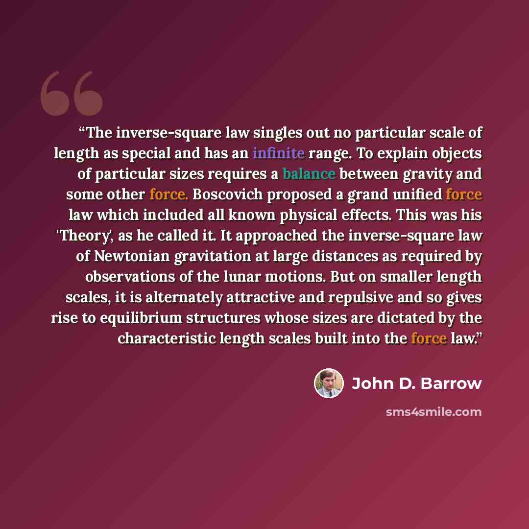“The inverse-square law singles out no particular scale of length as special and has an infinite range. To explain objects of particular sizes requires a balance between gravity and some other force. Boscovich proposed a grand unified force law which included all known physical effects. This was…” quote by John D. Barrow