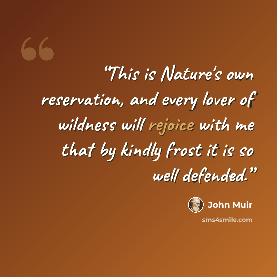 “This is Nature's own reservation, and every lover of wildness will rejoice with me that by kindly frost it is so well defended.” quote by John Muir