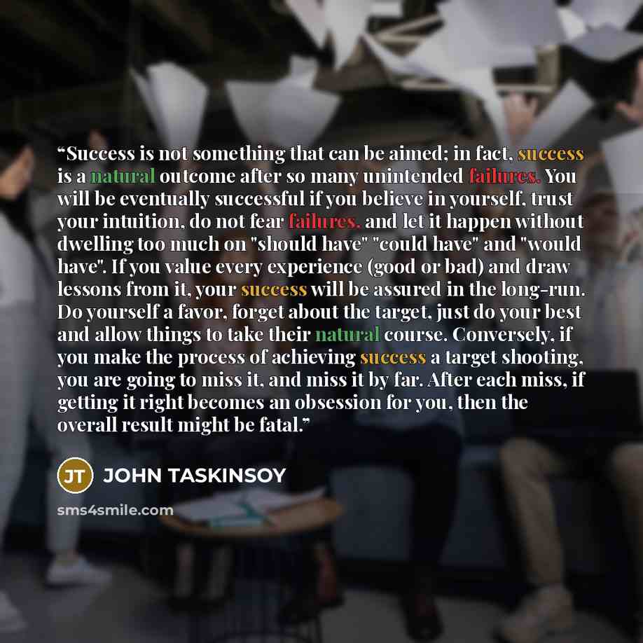 “Success is not something that can be aimed; in fact, success is a natural outcome after so many unintended failures. You will be eventually successful if you believe in yourself, trust your intuition, do not fear failures, and let it happen without dwelling too much on "should have" "could have"…” quote by JOHN TASKINSOY