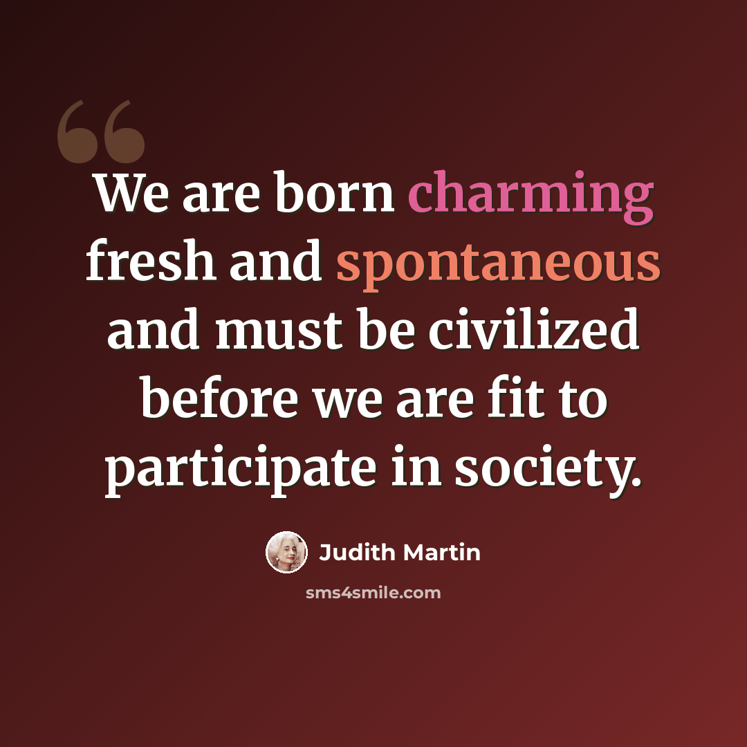 “We are born charming fresh and spontaneous and must be civilized before we are fit to participate in society.” quote by Judith Martin