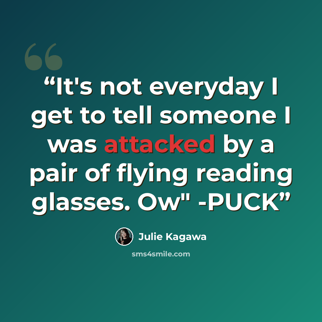“It's not everyday I get to tell someone I was attacked by a pair of flying reading glasses. Ow" -PUCK” quote by Julie Kagawa