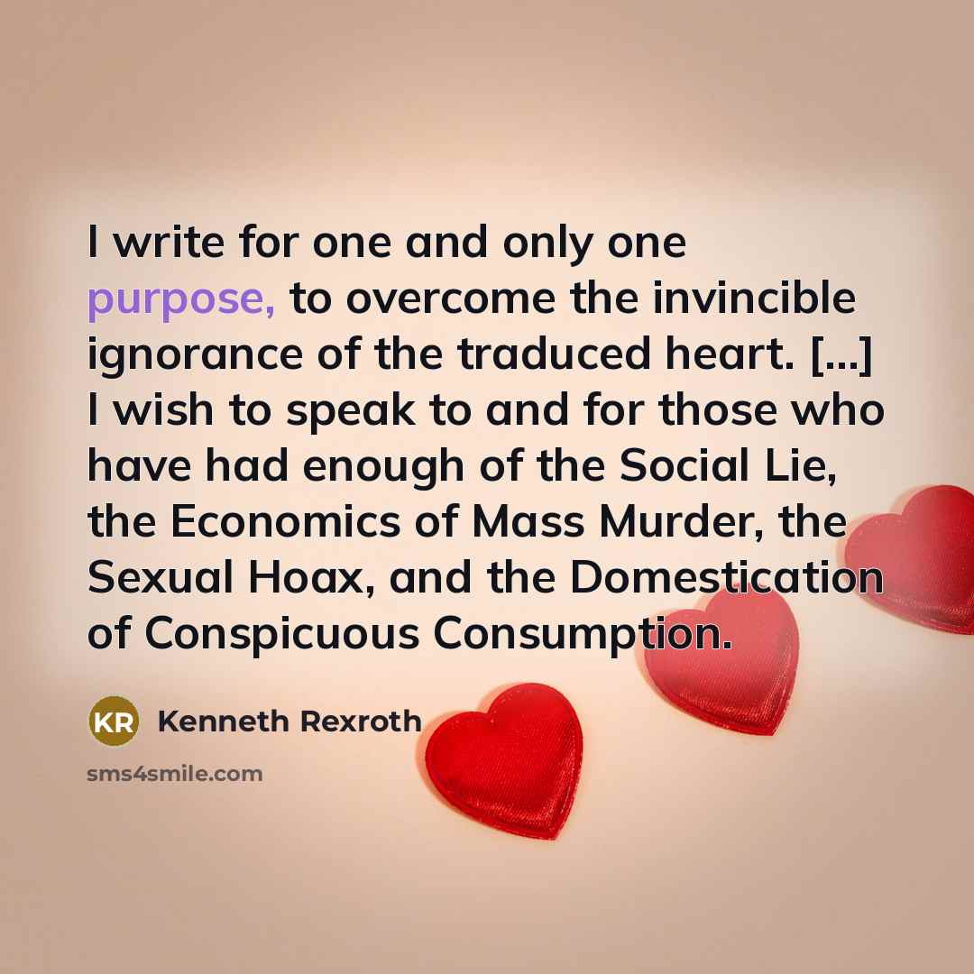 “I write for one and only one purpose, to overcome the invincible ignorance of the traduced heart. […] I wish to speak to and for those who have had enough of the Social Lie, the Economics of Mass Murder, the Sexual Hoax, and the Domestication of Conspicuous Consumption.” quote by Kenneth Rexroth