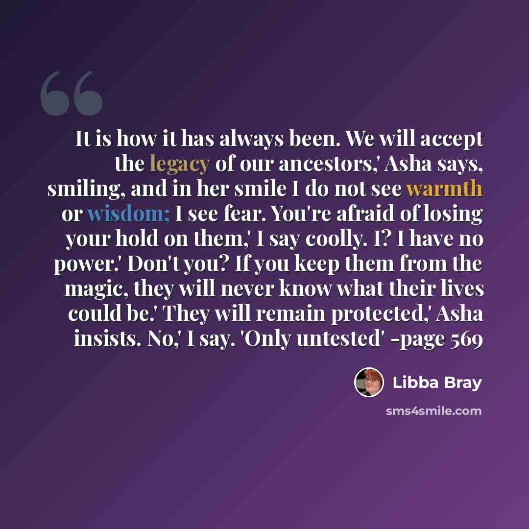 “It is how it has always been. We will accept the legacy of our ancestors,' Asha says, smiling, and in her smile I do not see warmth or wisdom; I see fear. You're afraid of losing your hold on them,' I say coolly. I? I have no power.' Don't you? If you keep them from the magic, they will never know…” quote by Libba Bray