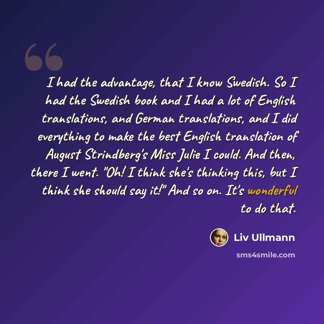 “I had the advantage, that I know Swedish. So I had the Swedish book and I had a lot of English translations, and German translations, and I did everything to make the best English translation of August Strindberg's Miss Julie I could. And then, there I went. "Oh! I think she's thinking this, but I…” quote by Liv Ullmann