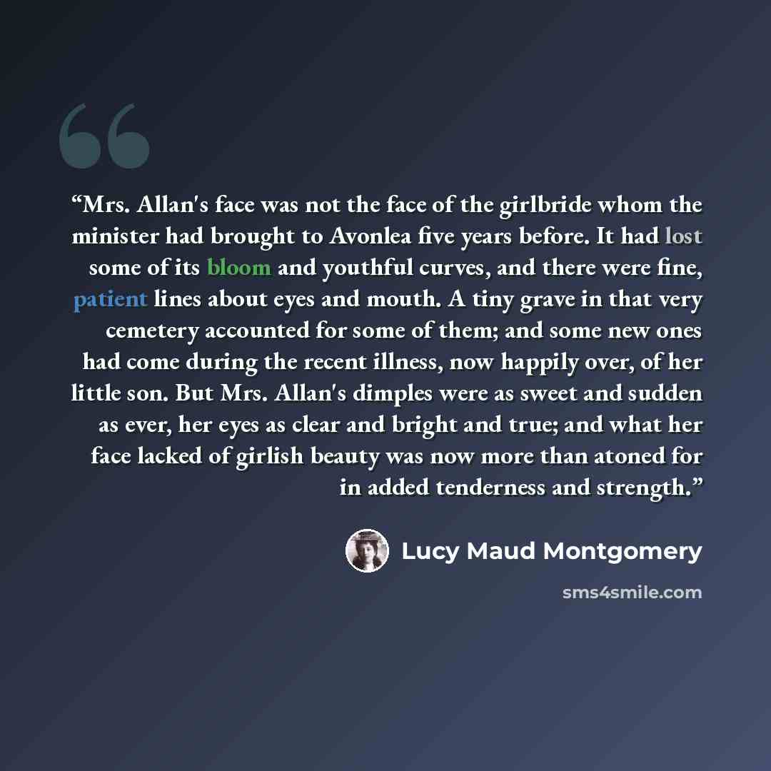 “Mrs. Allan's face was not the face of the girlbride whom the minister had brought to Avonlea five years before. It had lost some of its bloom and youthful curves, and there were fine, patient lines about eyes and mouth. A tiny grave in that very cemetery accounted for some of them; and some new…” quote by Lucy Maud Montgomery