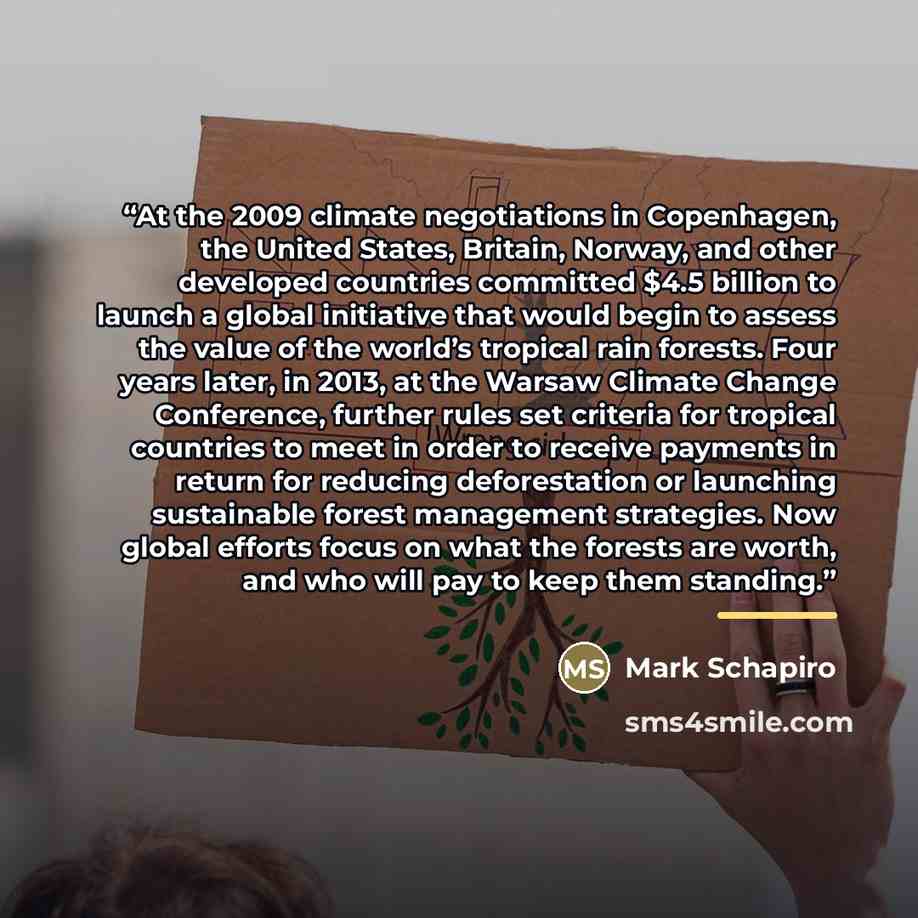 “At the 2009 climate negotiations in Copenhagen, the United States, Britain, Norway, and other developed countries committed $4.5 billion to launch a global initiative that would begin to assess the value of the world’s tropical rain forests. Four years later, in 2013, at the Warsaw Climate Change…” quote by Mark Schapiro