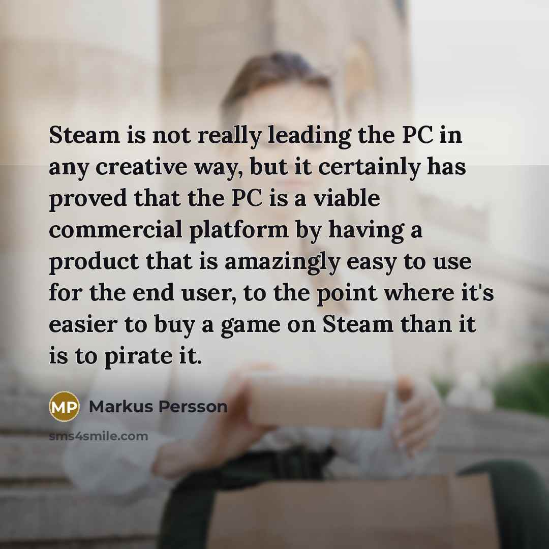 “Steam is not really leading the PC in any creative way, but it certainly has proved that the PC is a viable commercial platform by having a product that is amazingly easy to use for the end user, to the point where it's easier to buy a game on Steam than it is to pirate it.” quote by Markus Persson