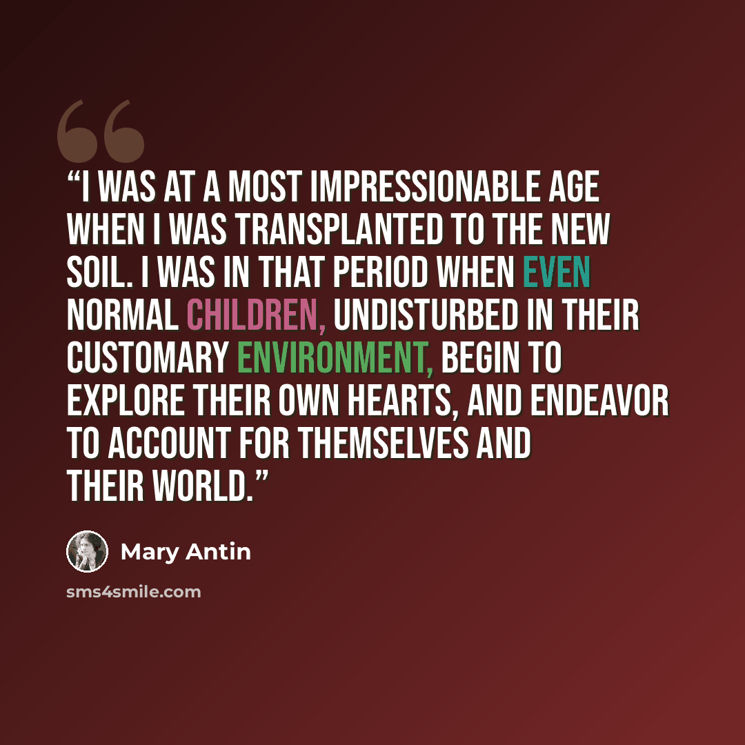 “I was at a most impressionable age when I was transplanted to the new soil. I was in that period when even normal children, undisturbed in their customary environment, begin to explore their own hearts, and endeavor to account for themselves and their world.” quote by Mary Antin
