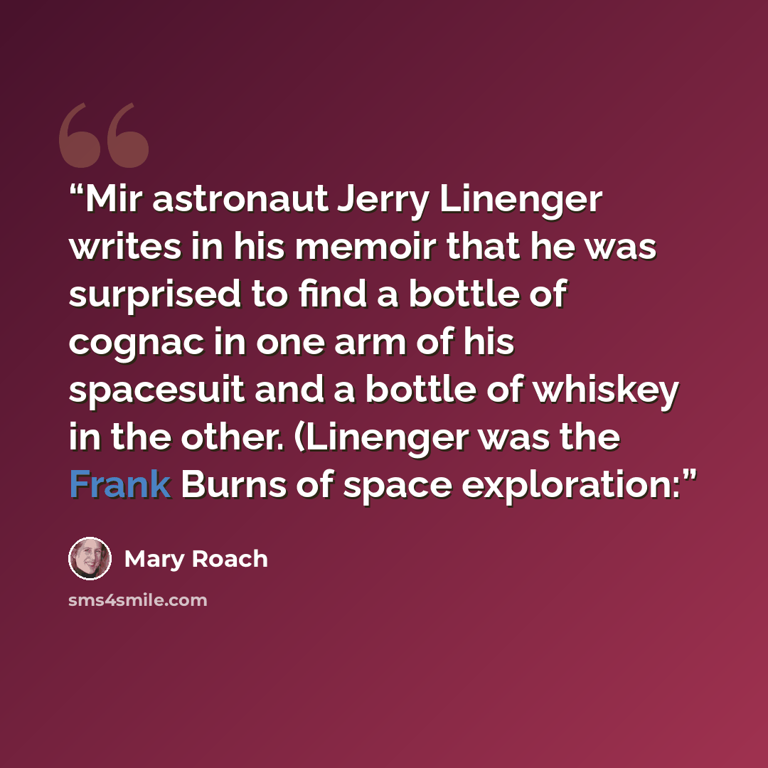 “Mir astronaut Jerry Linenger writes in his memoir that he was surprised to find a bottle of cognac in one arm of his spacesuit and a bottle of whiskey in the other. (Linenger was the Frank Burns of space exploration:” quote by Mary Roach