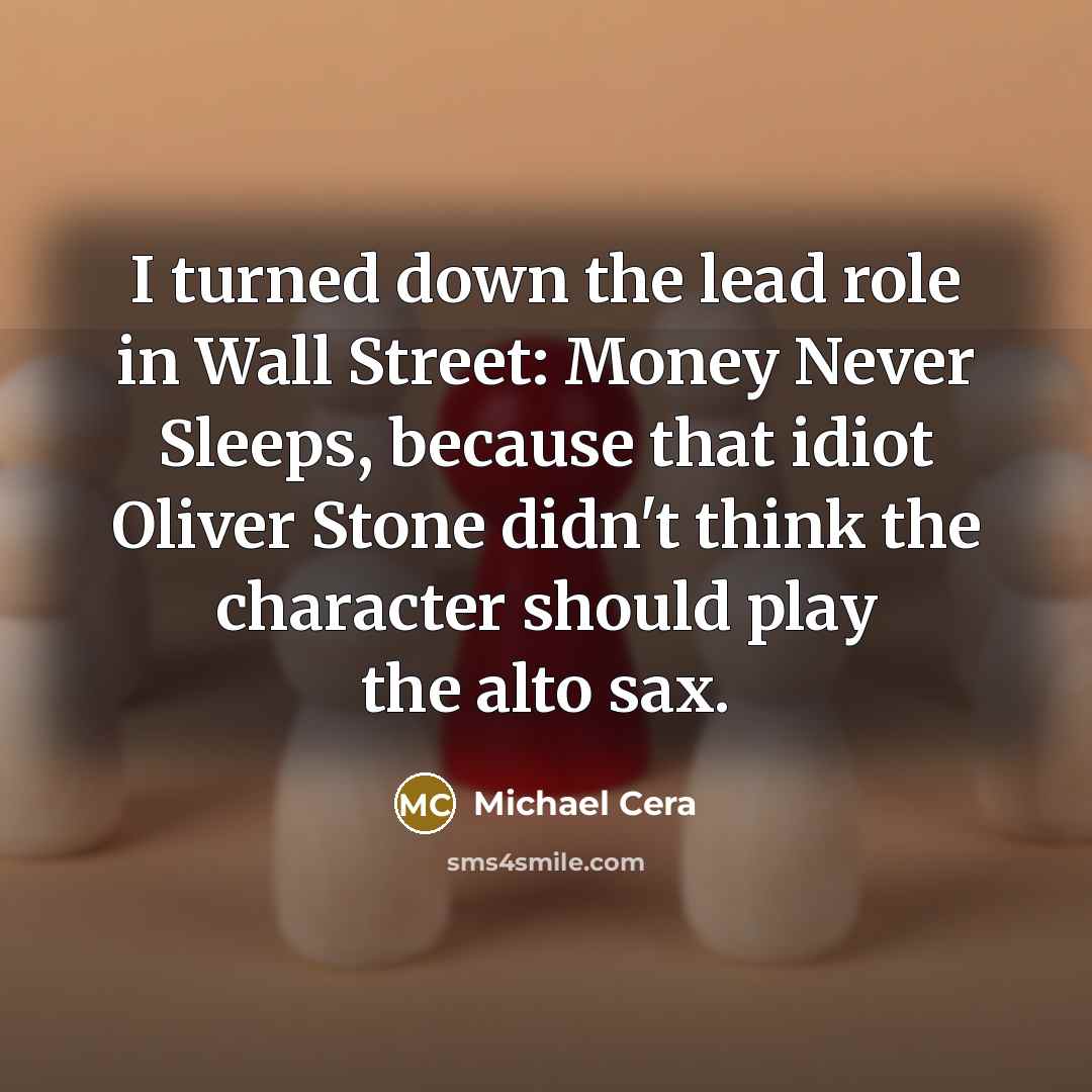 “I turned down the lead role in Wall Street: Money Never Sleeps, because that idiot Oliver Stone didn't think the character should play the alto sax.” quote by Michael Cera