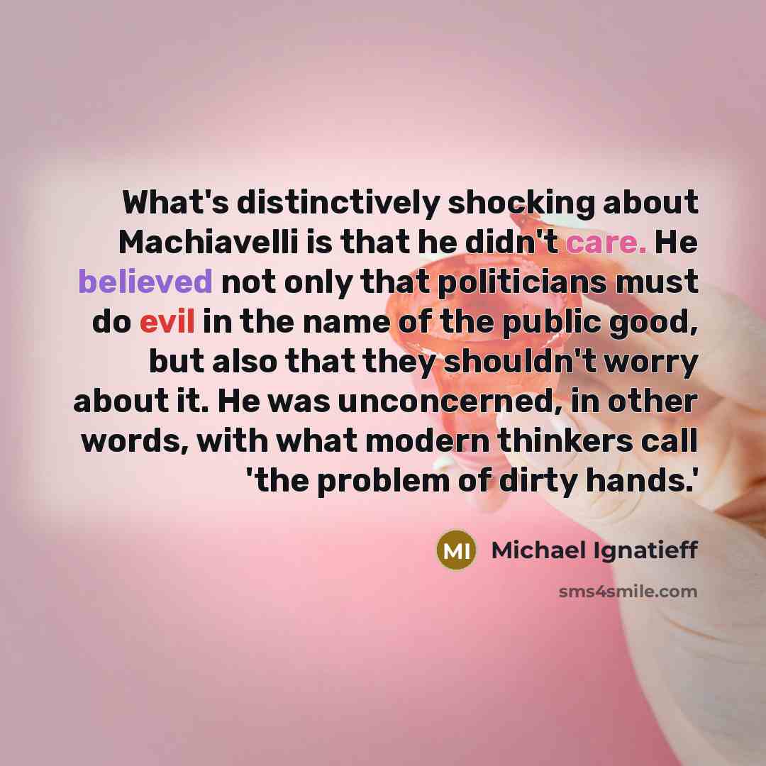 “What's distinctively shocking about Machiavelli is that he didn't care. He believed not only that politicians must do evil in the name of the public good, but also that they shouldn't worry about it. He was unconcerned, in other words, with what modern thinkers call 'the problem of dirty hands.'” quote by Michael Ignatieff