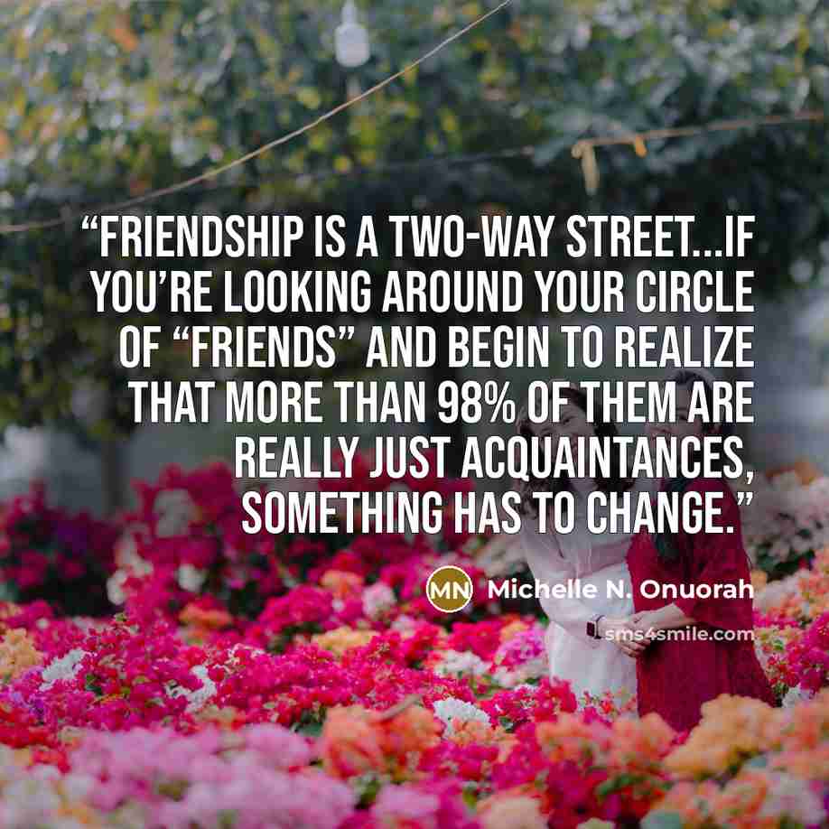 “Friendship is a two-way street...if you’re looking around your circle of “friends” and begin to realize that more than 98% of them are really just acquaintances, something has to change.” quote by Michelle N. Onuorah