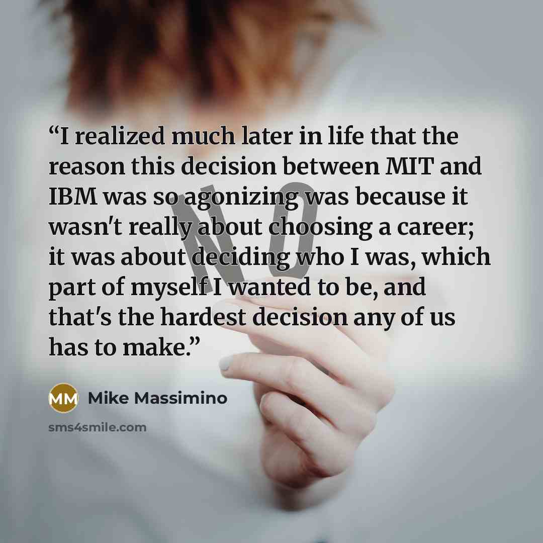 “I realized much later in life that the reason this decision between MIT and IBM was so agonizing was because it wasn't really about choosing a career; it was about deciding who I was, which part of myself I wanted to be, and that's the hardest decision any of us has to make.” quote by Mike Massimino