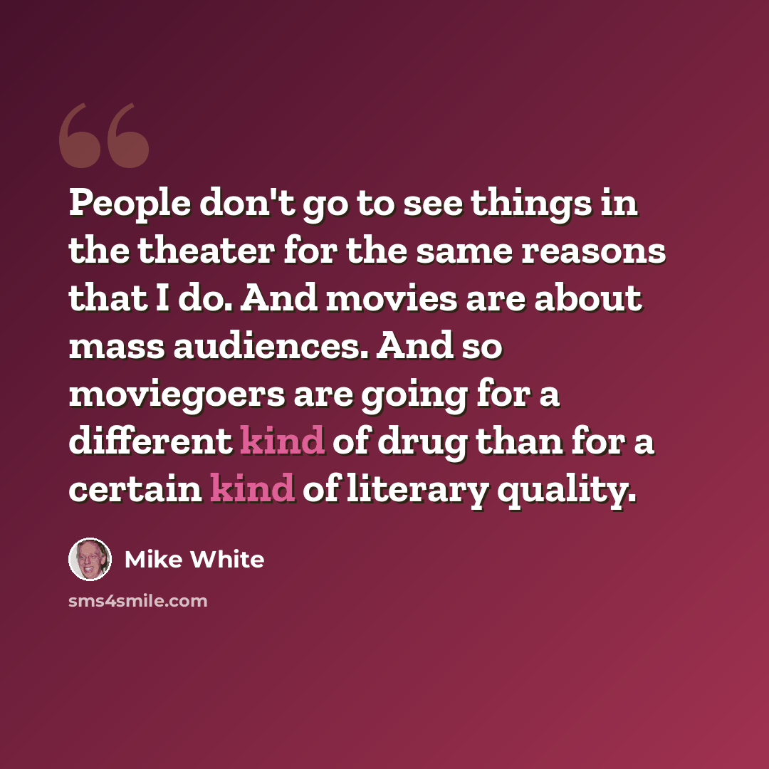 “People don't go to see things in the theater for the same reasons that I do. And movies are about mass audiences. And so moviegoers are going for a different kind of drug than for a certain kind of literary quality.” quote by Mike White