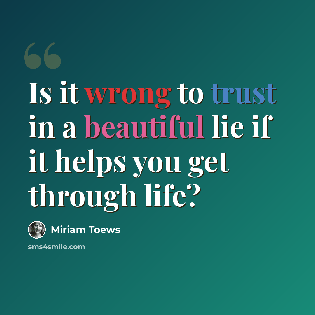 “Is it wrong to trust in a beautiful lie if it helps you get through life?” quote by Miriam Toews