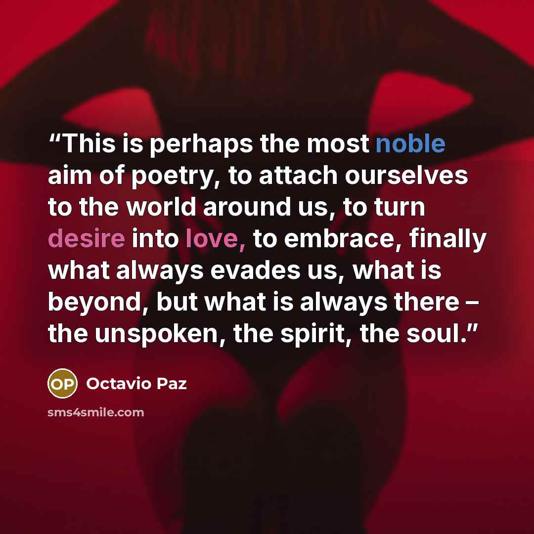 “This is perhaps the most noble aim of poetry, to attach ourselves to the world around us, to turn desire into love, to embrace, finally what always evades us, what is beyond, but what is always there – the unspoken, the spirit, the soul.” quote by Octavio Paz