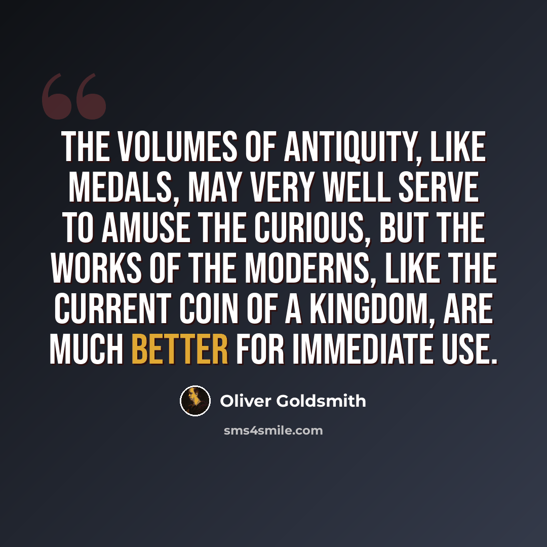 “The volumes of antiquity, like medals, may very well serve to amuse the curious, but the works of the moderns, like the current coin of a kingdom, are much better for immediate use.” quote by Oliver Goldsmith