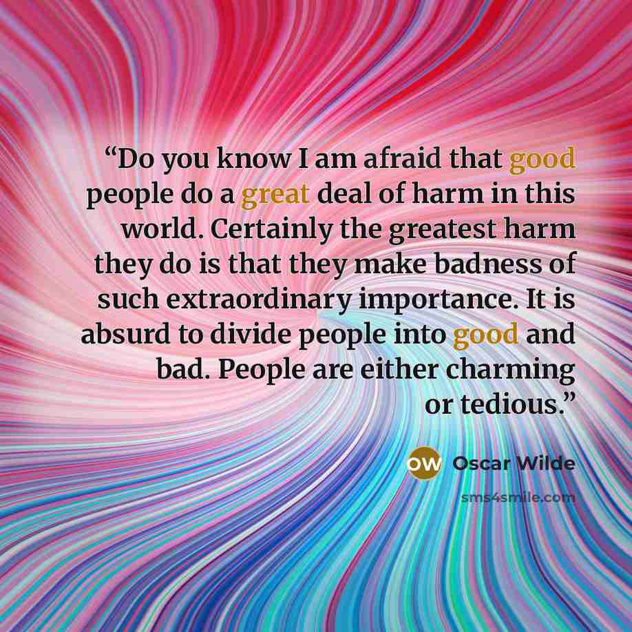 “Do you know I am afraid that good people do a great deal of harm in this world. Certainly the greatest harm they do is that they make badness of such extraordinary importance. It is absurd to divide people into good and bad. People are either charming or tedious.” quote by Oscar Wilde