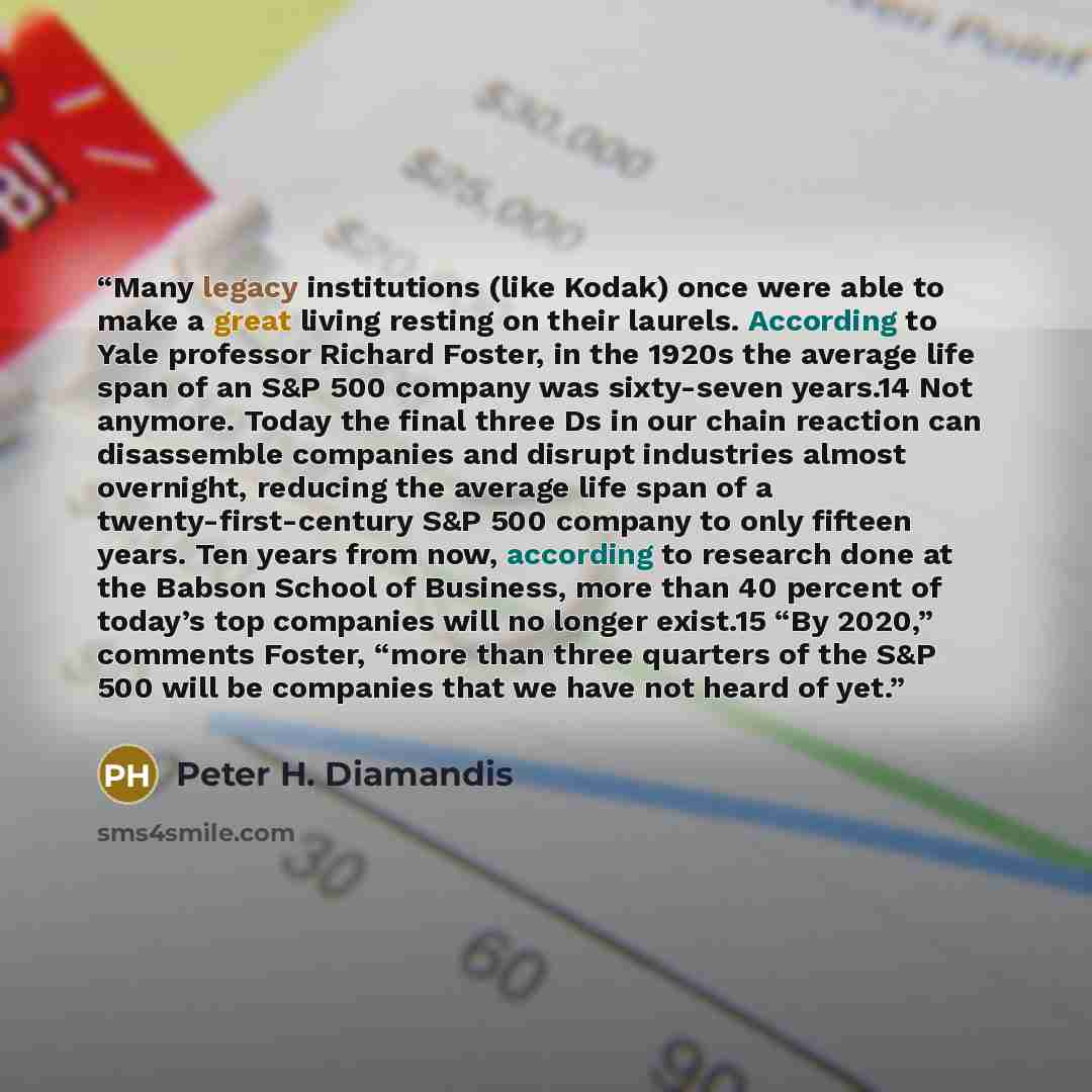 “Many legacy institutions (like Kodak) once were able to make a great living resting on their laurels. According to Yale professor Richard Foster, in the 1920s the average life span of an S&P 500 company was sixty-seven years.14 Not anymore. Today the final three Ds in our chain reaction can…” quote by Peter H. Diamandis