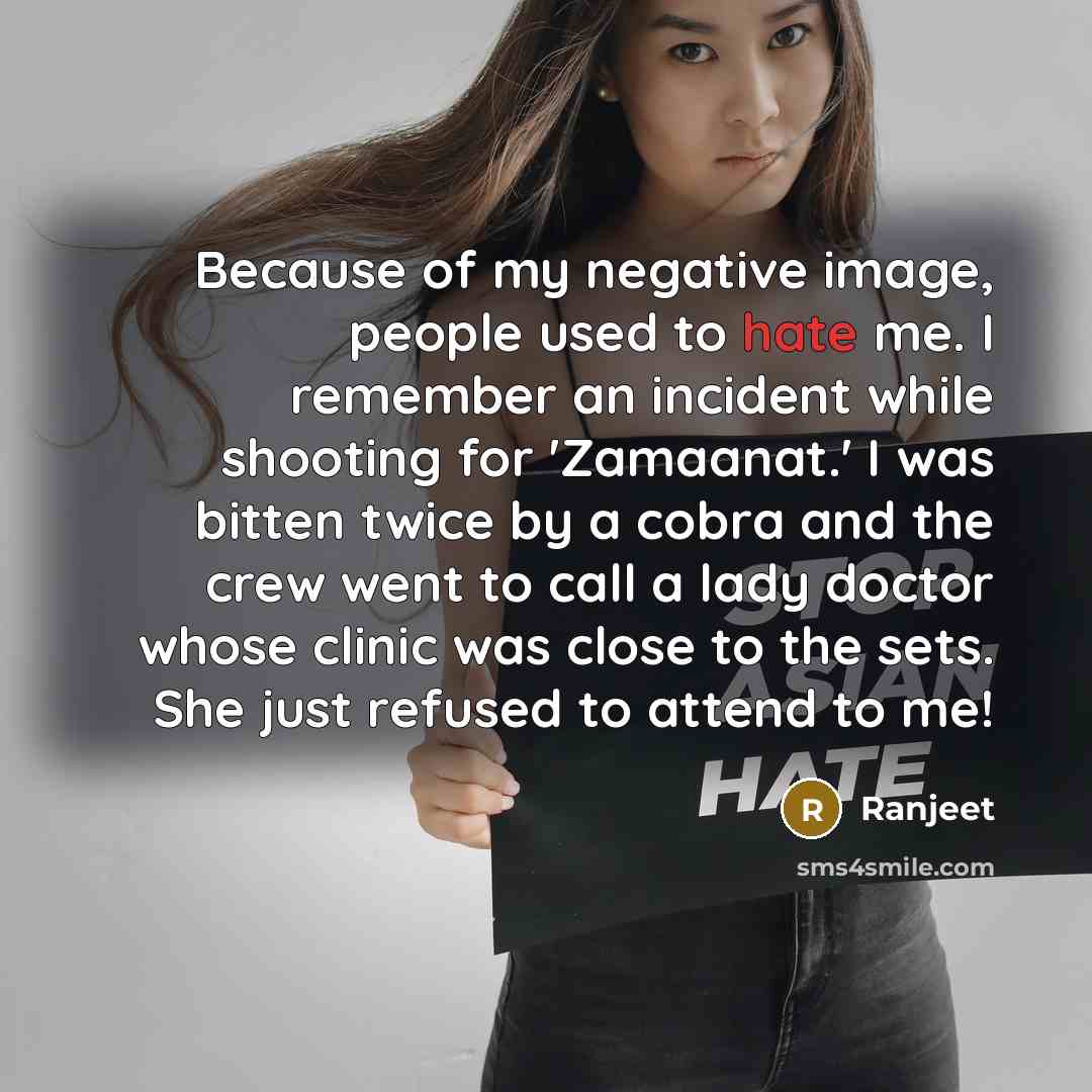 “Because of my negative image, people used to hate me. I remember an incident while shooting for 'Zamaanat.' I was bitten twice by a cobra and the crew went to call a lady doctor whose clinic was close to the sets. She just refused to attend to me!” quote by Ranjeet