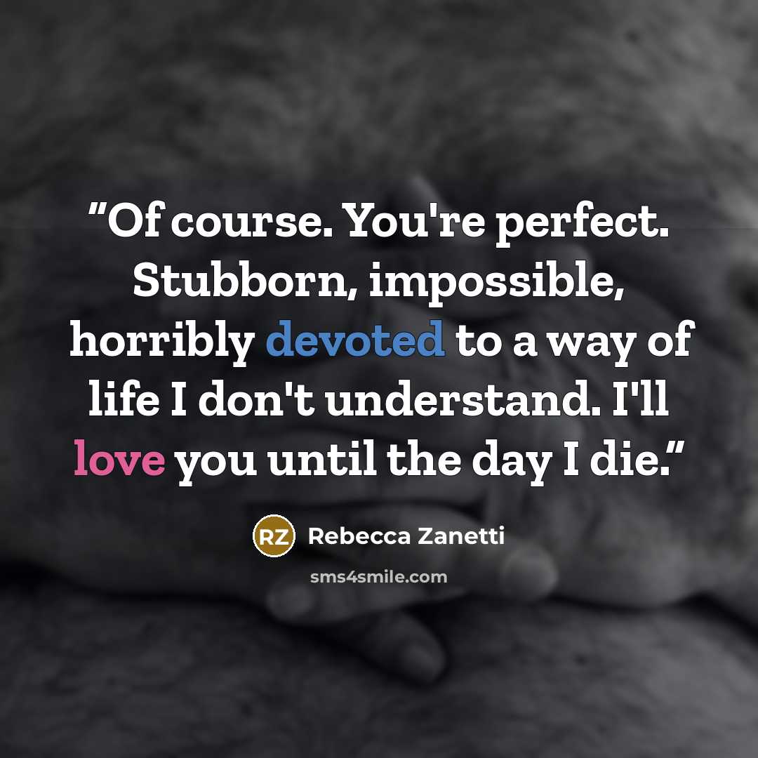 “Of course. You're perfect. Stubborn, impossible, horribly devoted to a way of life I don't understand. I'll love you until the day I die.” quote by Rebecca Zanetti