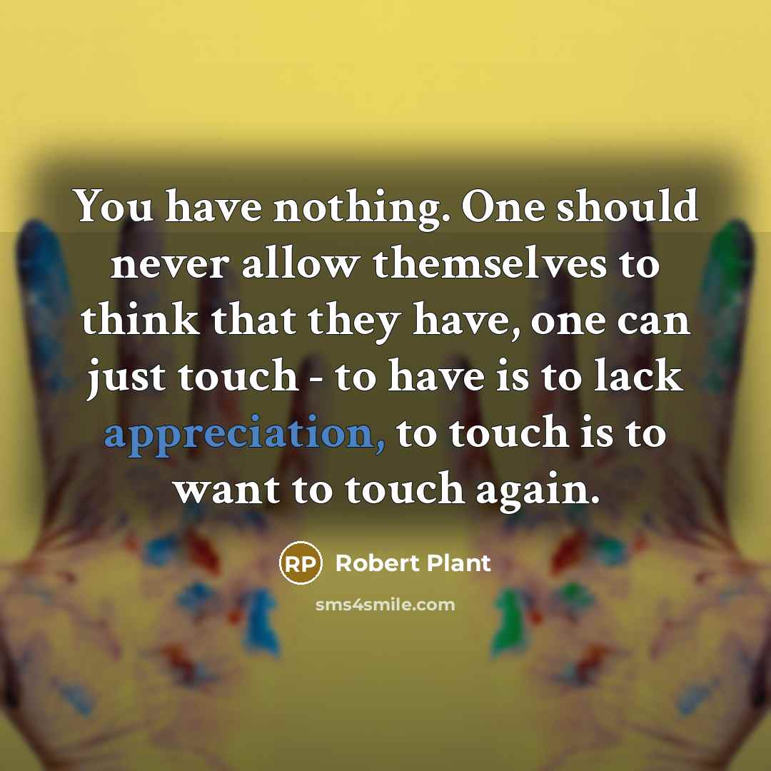 “You have nothing. One should never allow themselves to think that they have, one can just touch - to have is to lack appreciation, to touch is to want to touch again.” quote by Robert Plant