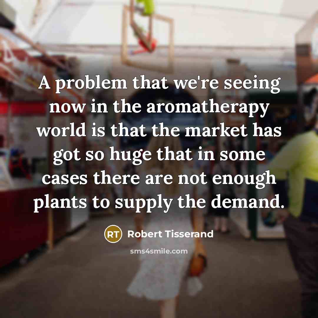 “A problem that we're seeing now in the aromatherapy world is that the market has got so huge that in some cases there are not enough plants to supply the demand.” quote by Robert Tisserand