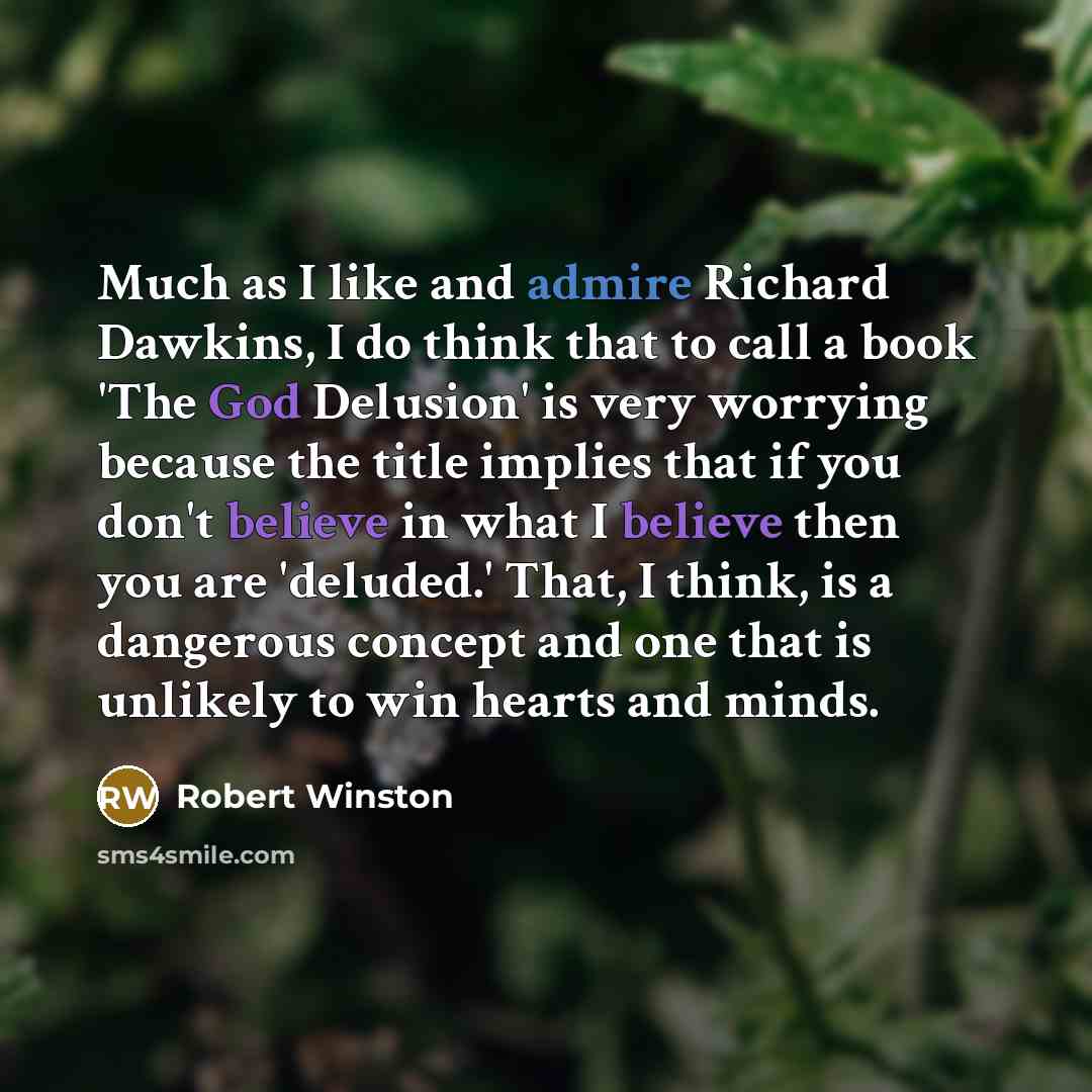 “Much as I like and admire Richard Dawkins, I do think that to call a book 'The God Delusion' is very worrying because the title implies that if you don't believe in what I believe then you are 'deluded.' That, I think, is a dangerous concept and one that is unlikely to win hearts and minds.” quote by Robert Winston
