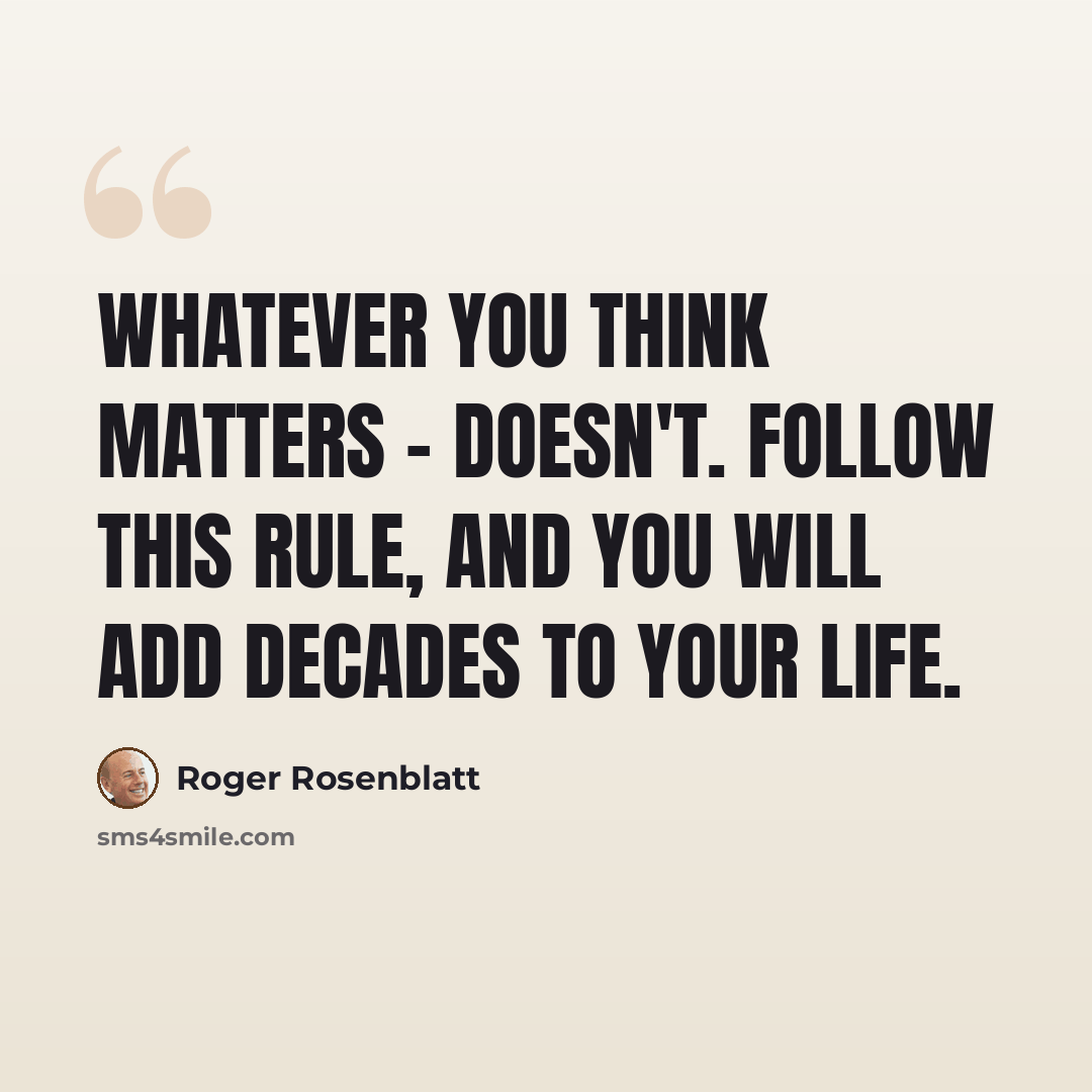 “Whatever you think matters - doesn't. Follow this rule, and you will add decades to your life.” quote by Roger Rosenblatt