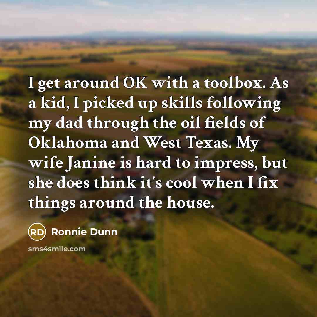 “I get around OK with a toolbox. As a kid, I picked up skills following my dad through the oil fields of Oklahoma and West Texas. My wife Janine is hard to impress, but she does think it's cool when I fix things around the house.” quote by Ronnie Dunn
