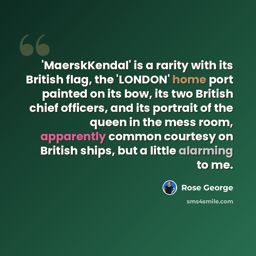 “'MaerskKendal' is a rarity with its British flag, the 'LONDON' home port painted on its bow, its two British chief officers, and its portrait of the queen in the mess room, apparently common courtesy on British ships, but a little alarming to me.” quote by Rose George