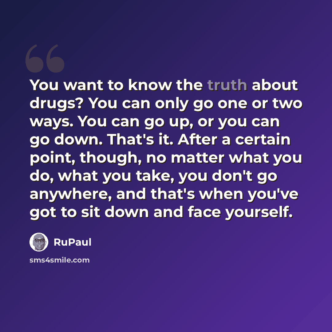 “You want to know the truth about drugs? You can only go one or two ways. You can go up, or you can go down. That's it. After a certain point, though, no matter what you do, what you take, you don't go anywhere, and that's when you've got to sit down and face yourself.” quote by RuPaul