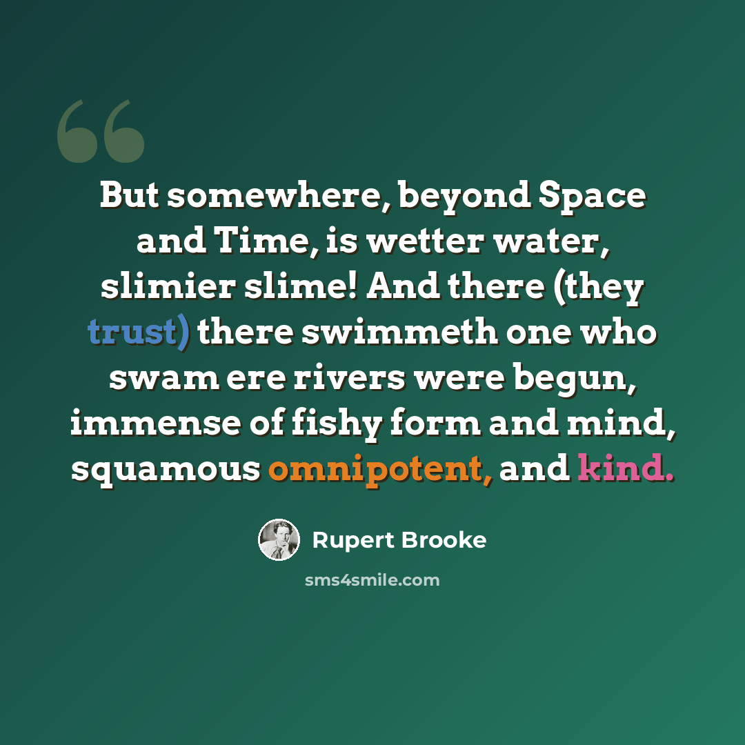 “But somewhere, beyond Space and Time, is wetter water, slimier slime! And there (they trust) there swimmeth one who swam ere rivers were begun, immense of fishy form and mind, squamous omnipotent, and kind.” quote by Rupert Brooke